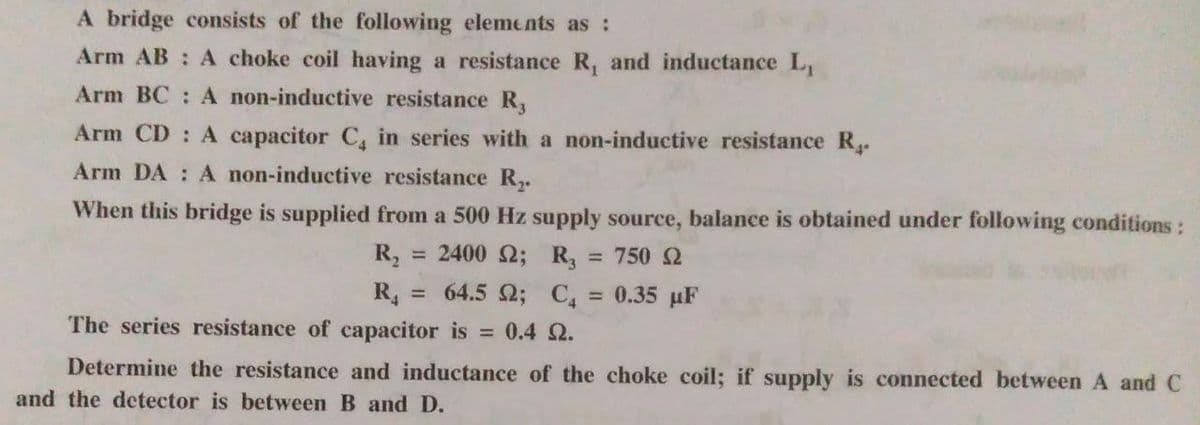 A bridge consists of the following elements as :
Arm AB: A choke coil having a resistance R, and inductance L₁
Arm BC: A non-inductive resistance R,
Arm CD: A capacitor C₁ in series with a non-inductive resistance R.
Arm DA: A non-inductive resistance R₂.
When this bridge is supplied from a 500 Hz supply source, balance is obtained under following conditions:
R₂ = 2400 2; R₂ 750 Ω
R₁ = 64.5 2; C4 = 0.35 µF
The series resistance of capacitor is = 0.4 0.
Determine the resistance and inductance of the choke coil; if supply is connected between A and C
and the detector is between B and D.