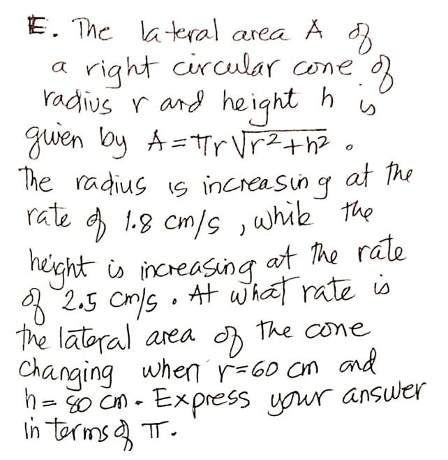 E. The lateral area A d
a right circular cone
radius r and he ight h
gwen by A=Tr VrZ+he
The radius is increasing at he
rate
り
at the
g 1.8 cm/s ,whik the
eght is increasing at he rate
* 2.5 cm/s . At whaat rate is
The latoral area The cone
Changing when r=60 cm and
h= 80 CM - Express your answer
In terms a T.
||
