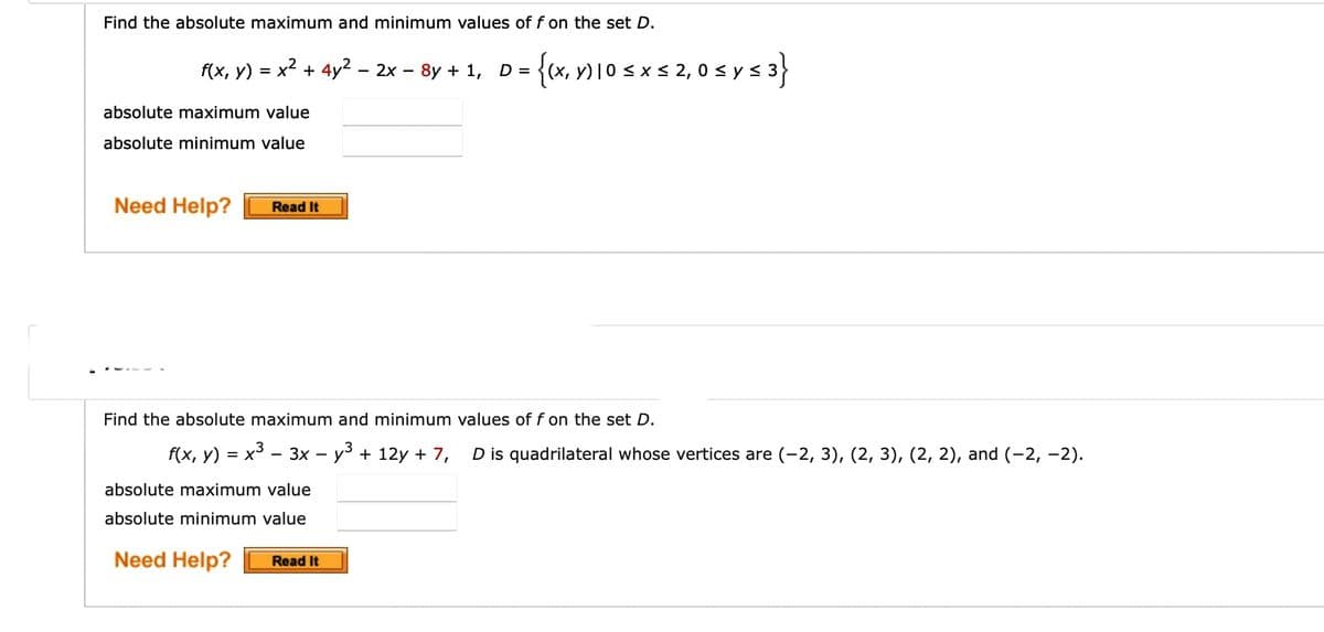 Find the absolute maximum and minimum values of f on the set D.
f(x, y) = x2 + 4y2 – 2x – 8y + 1, D =
{(x, Y) 10 s x s 2, 0 s ys 3}
<ys.
absolute maximum value
absolute minimum value
Need Help?
Read It
Find the absolute maximum and minimum values of f on the set D.
f(x, y) = x³ – 3x – y³ + 12y + 7,
D is quadrilateral whose vertices are (-2, 3), (2, 3), (2, 2), and (-2, -2).
absolute maximum value
absolute minimum value
Need Help?
Read It
