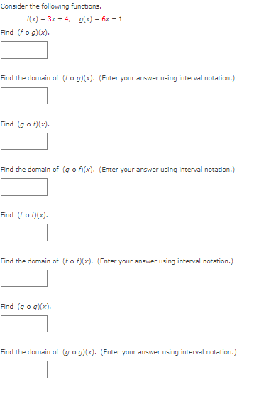 Consider the following functions.
f(x) = 3x + 4, g(x) = 6x - 1
Find (fo g)(x).
Find the domain of (fo g)(x). (Enter your answer using interval notation.)
Find (go f)(x).
Find the domain of (go f)(x). (Enter your answer using interval notation.)
Find (fo f)(x).
Find the domain of (fo f)(x). (Enter your answer using interval notation.)
Find (go g)(x).
Find the domain of (go g)(x). (Enter your answer using interval notation.)
