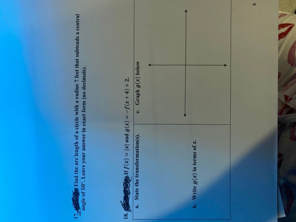 17,
Find the arc length of a circle with a radius 7 feet that subtends a central
angle of 50°. Leave your answer in exact form (no decimals).
18.
If f(x) = |x| and g(x) = -f(x + 4) + 2.
%3D
%3D
a. State the transformation(s).
c. Graph g(x) below
b. Write g(x) in terms of x.
