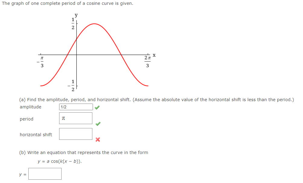 The graph of one complete period of a cosine curve is given.
3
(a) Find the amplitude, period, and horizontal shift. (Assume the absolute value of the horizontal shift is less than the period.)
amplitude
1/2
period
horizontal shift
(b) Write an equation that represents the curve in the form
y = a cos(k(x – b)).
y =
