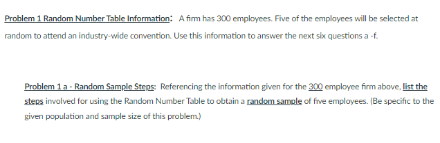 Problem 1 Random Number Table Information: A firm has 300 employees. Five of the employees will be selected at
random to attend an industry-wide convention. Use this information to answer the next six questions a -f.
Problem 1 a - Random Sample Steps: Referencing the information given for the 300 employee firm above, list the
steps involved for using the Random Number Table to obtain a random sample of five employees. (Be specific to the
given population and sample size of this problem.)
