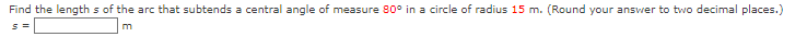 Find the length s of the arc that subtends a central angle of measure 80° in a circle of radius 15 m. (Round your answer to two decimal places.)
m
