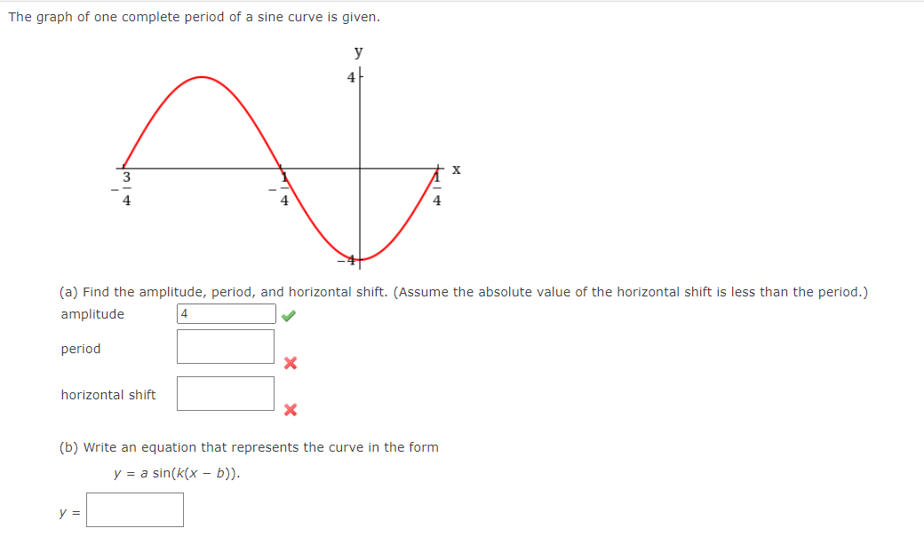 The graph of one complete period of a sine curve is given.
y
4-
(a) Find the amplitude, period, and horizontal shift. (Assume the absolute value of the horizontal shift is less than the period.)
amplitude
period
horizontal shift
(b) Write an equation that represents the curve in the form
y = a sin(k(x - b)).
y =

