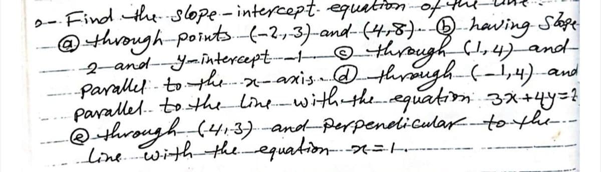 2- Find theslope - intercept. equationof
@through-poinuts-(-2,3)-and-(4,8).Qhaving Shpe
2and-Yomintercept--i
Parallel - toth.-axis.d through (-i,4).-and
pavallel. to the linewith the-equation 4y=?
@through (4:3)-and Perpenelicular.tohe.-
line.withtheequation =.
O through C,4) and-

