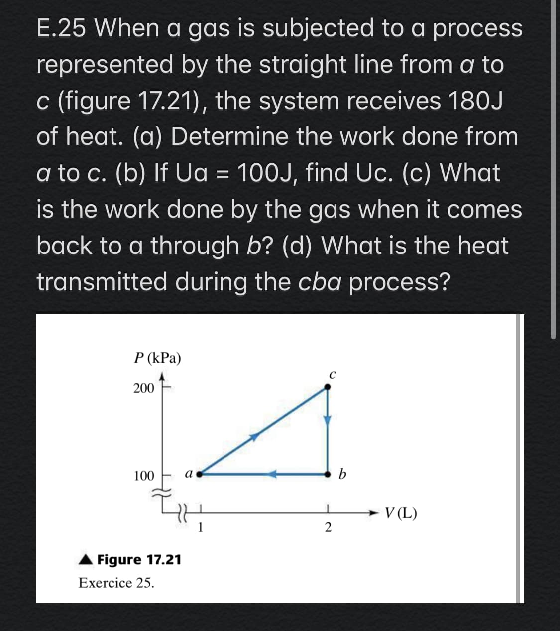 E.25 When a gas is subjected to a process
represented by the straight line from a to
c (figure 17.21), the system receives 180J
of heat. (a) Determine the work done from
a to c. (b) If Ua = 100J, find Uc. (c) What
%3D
is the work done by the gas when it comes
back to a through b? (d) What is the heat
transmitted during the cba process?
P (kPa)
200
100
а
b
V (L)
2
Figure 17.21
Exercice 25.
