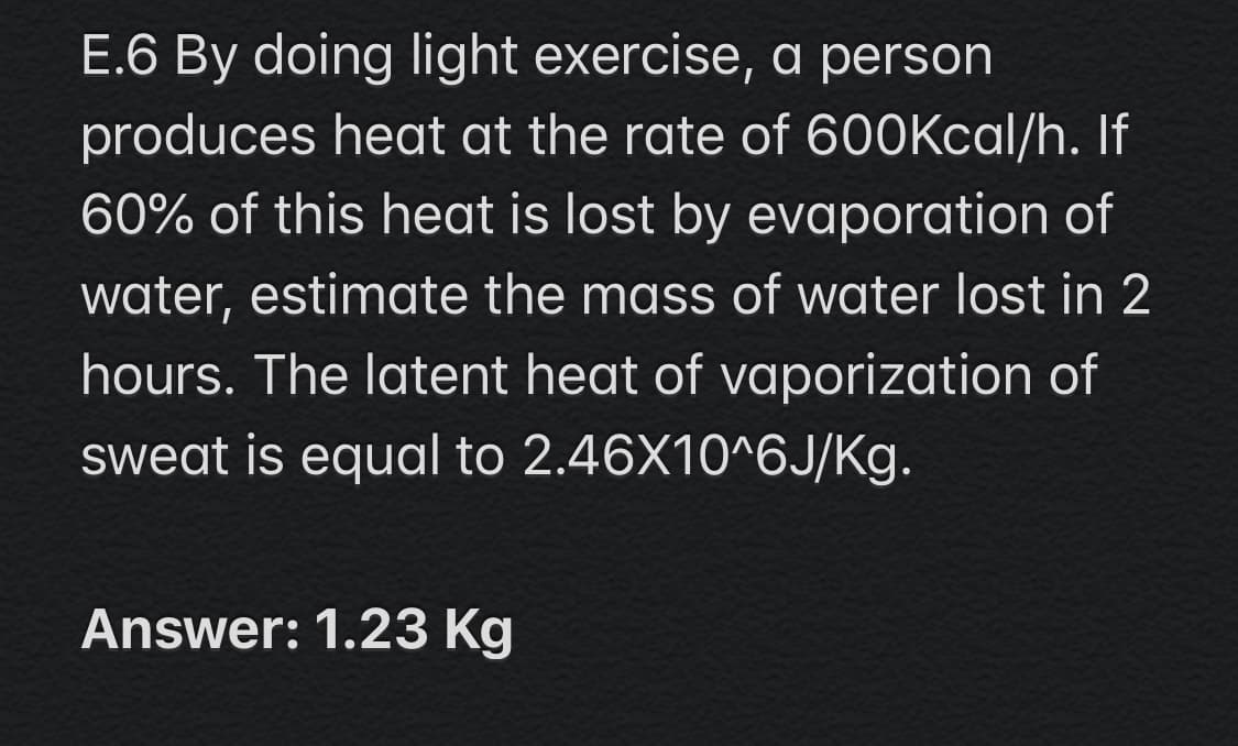 E.6 By doing light exercise, a person
produces heat at the rate of 600Kcal/h. If
60% of this heat is lost by evaporation of
water, estimate the mass of water lost in 2
hours. The latent heat of vaporization of
sweat is equal to 2.46X10^6J/Kg.
Answer: 1.23 Kg
