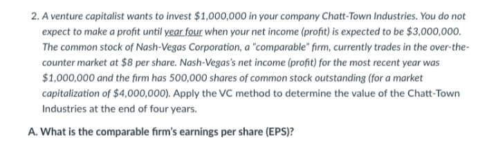 2. A venture capitalist wants to invest $1,000,000 in your company Chatt-Town Industries. You do not
expect to make a profit until year four when your net income (profit) is expected to be $3,000,000.
The common stock of Nash-Vegas Corporation, a "comparable" firm, currently trades in the over-the-
counter market at $8 per share. Nash-Vegas's net income (profit) for the most recent year was
$1,000,000 and the firm has 500,000 shares of common stock outstanding (for a market
capitalization of $4,000,000). Apply the VC method to determine the value of the Chatt-Town
Industries at the end of four years.
A. What is the comparable firm's earnings per share (EPS)?
