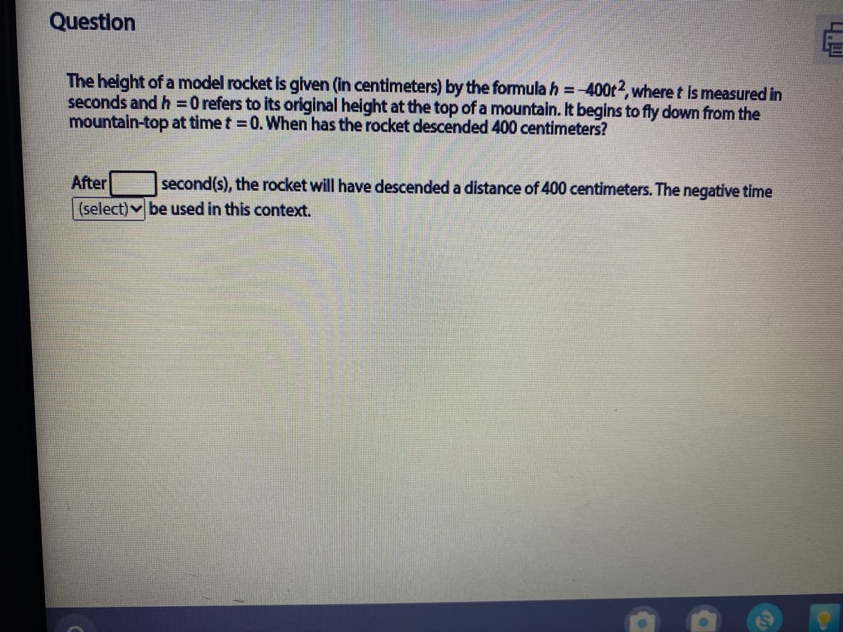Question
The helght of a model rocket is glven (in centimeters) by the formulah =-400t2, where t is measured in
seconds and h =0 refers to its original height at the top of a mountain. It begins to fly down from the
mountain-top at time t = 0. When has the rocket descended 400 centimeters?
After
second(s), the rocket will have descended a distance of 400 centimeters. The negative time
(select) be used in this context.
