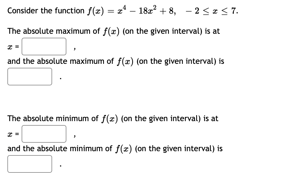 Consider the function f(x) = x* – 18x² + 8, – 2 < x < 7.
The absolute maximum of f(x) (on the given interval) is at
and the absolute maximum of f(x) (on the given interval) is
The absolute minimum of f(x) (on the given interval) is at
and the absolute minimum of f(x) (on the given interval) is
