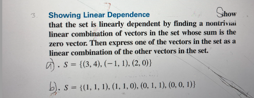 Show
Showing Linear Dependence
that the set is linearly dependent by finding a nontriviai
linear combination of vectors in the set whose sum is the
3.
zero vector. Then express one of the vectors in the set as a
linear combination of the other vectors in the set.
S = {(3, 4), (–1, 1), (2, 0)}
b). s = {(1, 1, 1), (1, 1, 0), (0, 1, 1), (0, 0, 1)}
