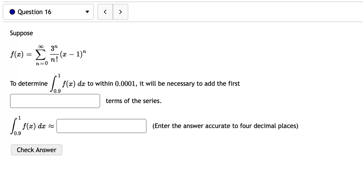 Question 16
>
Suppose
3"
- (x – 1)"
n!
n=0
f(æ) =
1
To determine
| f(x) dx to within 0.0001, it will be necessary to add the first
0.9
terms of the series.
1
f(x) dx =
(Enter the answer accurate to four decimal places)
0.9
Check Answer
