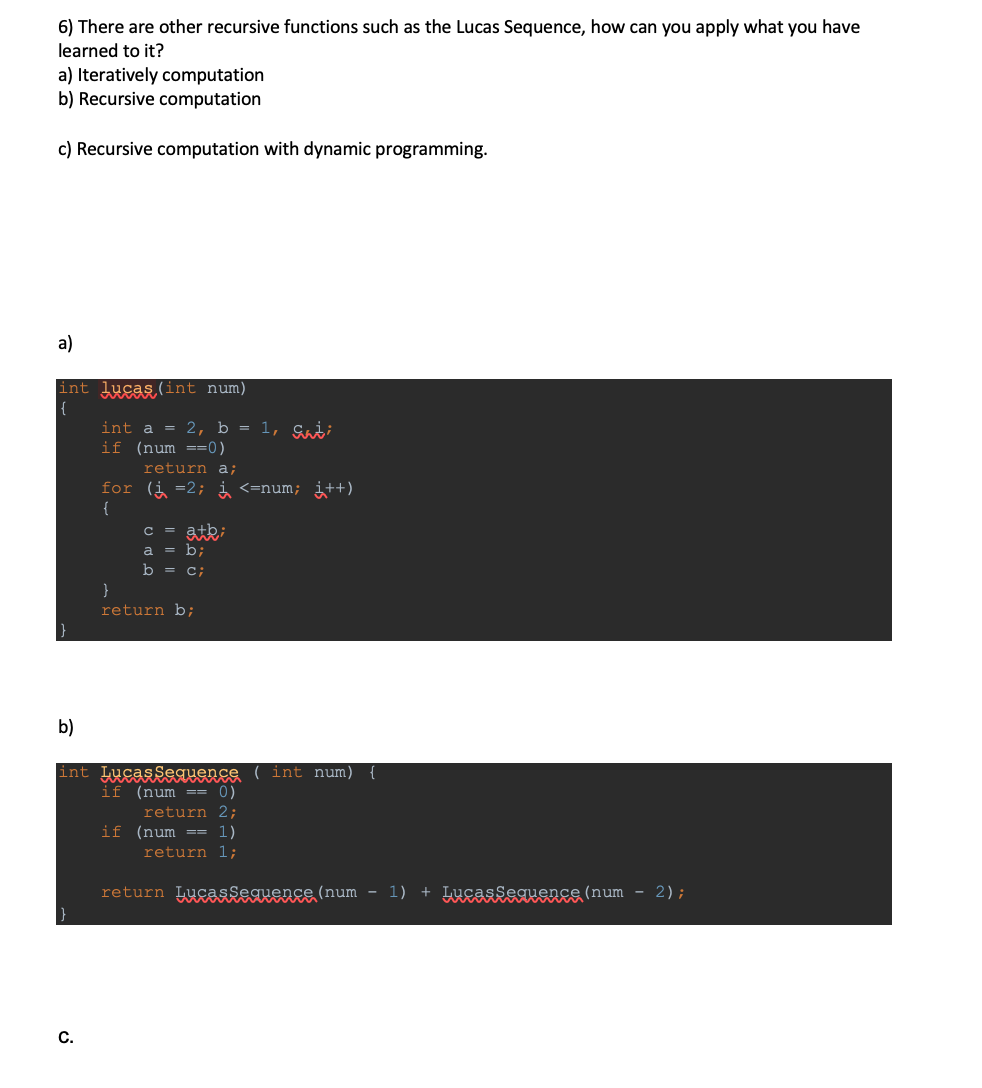 6) There are other recursive functions such as the Lucas Sequence, how can you apply what you have
learned to it?
a) Iteratively computation
b) Recursive computation
c) Recursive computation with dynamic programming.
a)
int lucas (int num)
int a = 2, b = 1, Saį;
if (num ==0)
return a;
for (i =2; i <=num; i++)
{
= atki
a = b;
C
b = c;
}
return b;
b)
int Lucassequence ( int num) {
if (num == 0)
return 2;
if (num == 1)
return 1;
return Lugasfeauence (num
- 1)
+ Lucasseguence (num - 2);
С.
