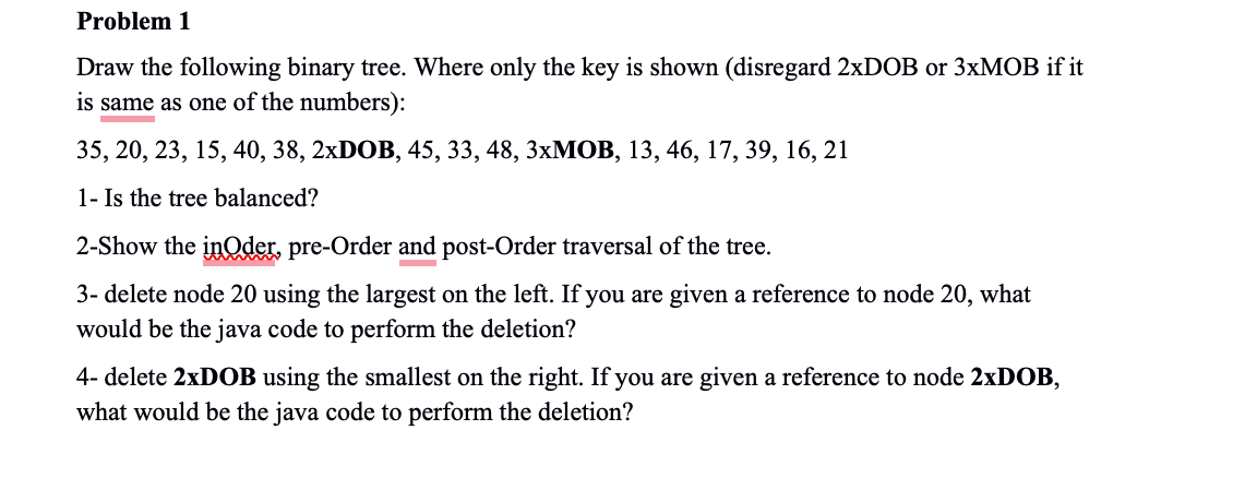 Problem 1
Draw the following binary tree. Where only the key is shown (disregard 2xDOB or 3xMOB if it
is same as one of the numbers):
35, 20, 23, 15, 40, 38, 2xDOB, 45, 33, 48, 3xMOB, 13, 46, 17, 39, 16, 21
1- Is the tree balanced?
2-Show the inOder, pre-Order and post-Order traversal of the tree.
3-delete node 20 using the largest on the left. If you are given a reference to node 20, what
would be the java code to perform the deletion?
4- delete 2xDOB using the smallest on the right. If you are given a reference to node 2xDOB,
what would be the java code to perform the deletion?