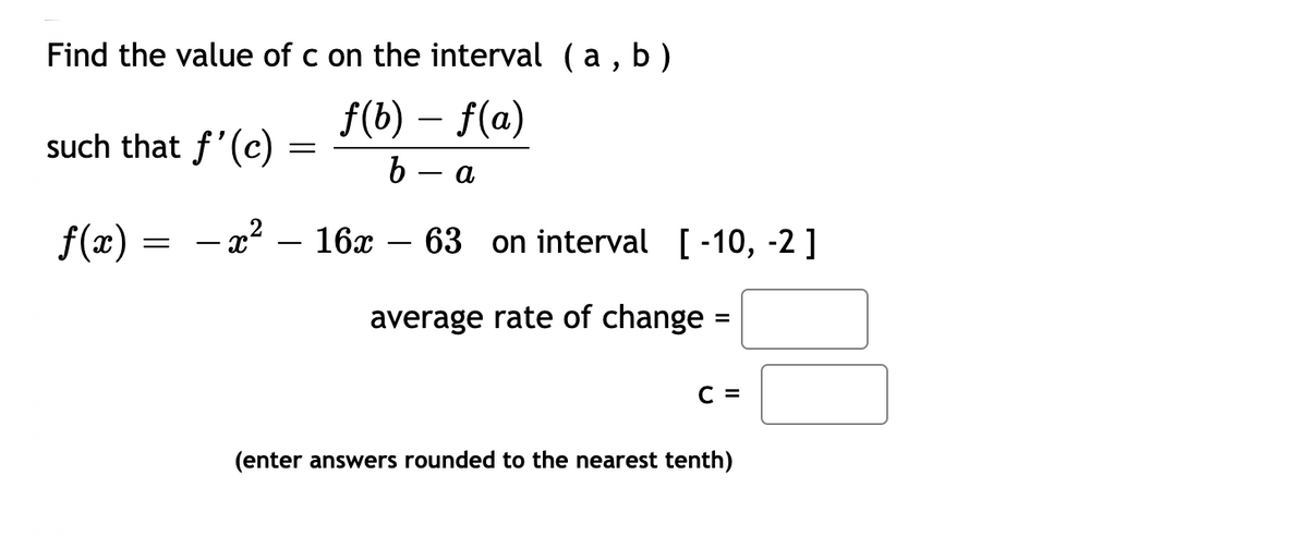 b)
Find the value of c on the interval (a ,
f(b) – f(a)
such that f'(c)
b — а
f(x)
- x² – 16x – 63 on interval
[-10, -2]
average rate of change =
C =
(enter answers rounded to the nearest tenth)
