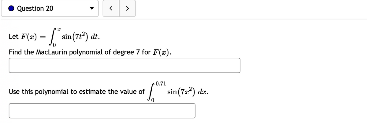 Question 20
>
Let F(2) = sin(7t*) dt.
Find the MacLaurin polynomial of degree 7 for F(x).
0.71
Use this polynomial to estimate the value of
sin (7æ?) da.

