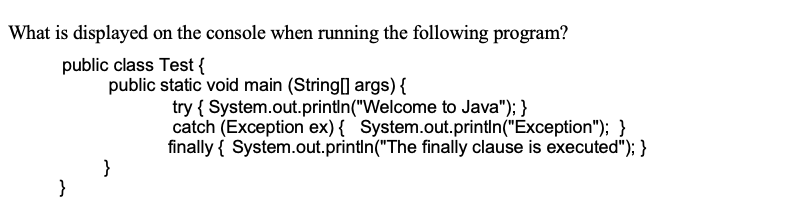 What is displayed on the console when running the following program?
public class Test {
public static void main (String] args) {
try { System.out.println("Welcome to Java"); }
catch (Exception ex) { System.out.printin("Exception"); }
finally { System.out.println("The finally clause is executed"); }
}
}
