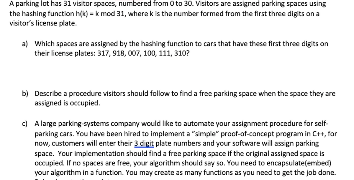 A parking lot has 31 visitor spaces, numbered from 0 to 30. Visitors are assigned parking spaces using
the hashing function h(k) = k mod 31, where k is the number formed from the first three digits on a
visitor's license plate.
%3D
a) Which spaces are assigned by the hashing function to cars that have these first three digits on
their license plates: 317, 918, 007, 100, 111, 310?
b) Describe a procedure visitors should follow to find a free parking space when the space they are
assigned is occupied.
c) A large parking-systems company would like to automate your assignment procedure for self-
parking cars. You have been hired to implement a "simple" proof-of-concept program in C++, for
now, customers will enter their 3 digit plate numbers and your software will assign parking
space. Your implementation should find a free parking space if the original assigned space is
occupied. If no spaces are free, your algorithm should say so. You need to encapsulate(embed)
your algorithm in a function. You may create as many functions as you need to get the job done.
