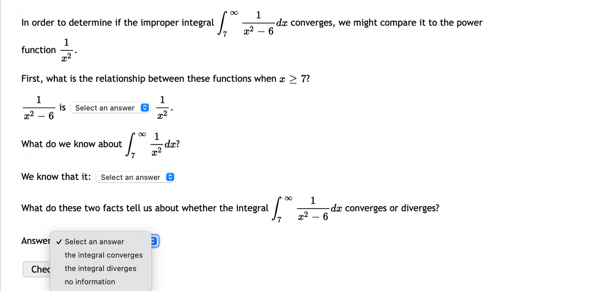 1
dx converges, we might compare it to the power
6
In order to determine if the improper integral
x2
1
function
x2
First, what is the relationship between these functions when x > 7?
1
1
is
6.
Select an answer
x2
x2
-
dx?
x2
What do we know about
We know that it:
Select an answer
1
dæ converges or diverges?
What do these two facts tell us about whether the integral
x2
Answer v Select an answer
the integral converges
Chec
the integral diverges
no information
