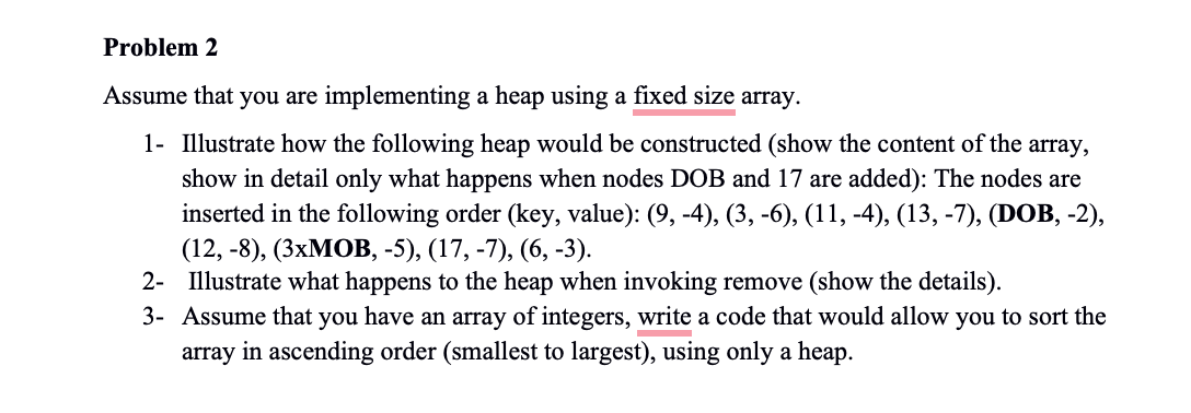 Problem 2
Assume that you are implementing a heap using a fixed size array.
1- Illustrate how the following heap would be constructed (show the content of the array,
show in detail only what happens when nodes DOB and 17 are added): The nodes are
inserted in the following order (key, value): (9, -4), (3, -6), (11, -4), (13, -7), (DOB, -2),
(12, -8), (3xMOB, -5), (17, -7), (6, -3).
2- Illustrate what happens to the heap when invoking remove (show the details).
3- Assume that you have an array of integers, write a code that would allow you to sort the
array in ascending order (smallest to largest), using only a heap.