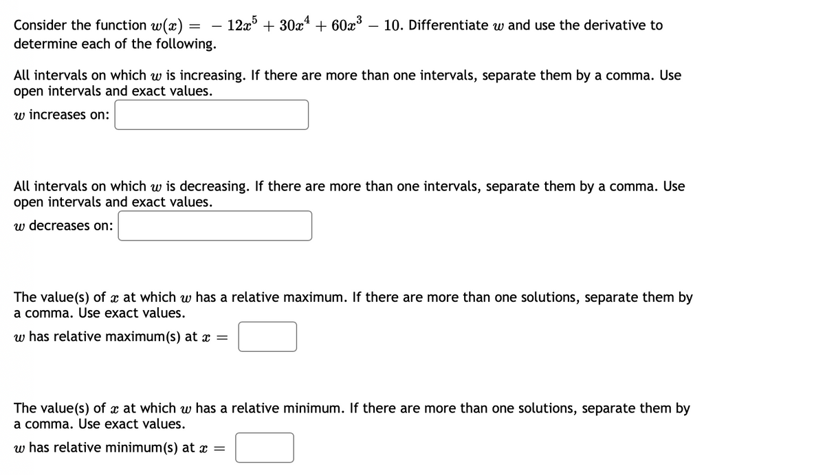 – 12x + 30x* + 60x³
Consider the function w(x)
determine each of the following.
10. Differentiate w and use the derivative to
All intervals on which w is increasing. If there are more than one intervals, separate them by a comma. Use
open intervals and exact values.
w increases on:
All intervals on which w is decreasing. If there are more than one intervals, separate them by a comma. Use
open intervals and exact values.
w decreases on:
The value(s) of x at which w has a relative maximum. If there are more than one solutions, separate them by
a comma. Use exact values.
w has relative maximum(s) at x =
The value(s) of x at which w has a relative minimum. If there are more than one solutions, separate them by
a comma. Use exact values.
w has relative minimum(s) at x =
