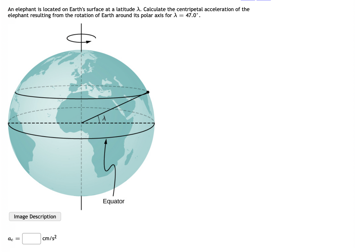 An elephant is located on Earth's surface at a latitude X. Calculate the centripetal acceleration of the
elephant resulting from the rotation of Earth around its polar axis for > = 47.0°.
&
Image Description
ac =
cm/s²
Equator