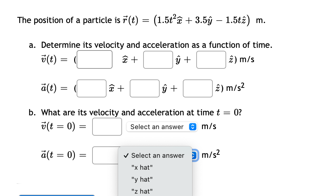 The position of a particle is r(t) = (1.5t²x + 3.5ŷ – 1.5tê) m.
a. Determine its velocity and acceleration as a function of time.
x +
ŷ +
2) m/s
v(t)
ä(t)
=
=
a(t = 0)
=
x +
b. What are its velocity and acceleration at time t = 0?
v(t = 0)
Select an answer
m/s
=
ŷ +
2) m/s²
✓ Select an answer m/s²
"x hat"
"y hat"
"z hat"