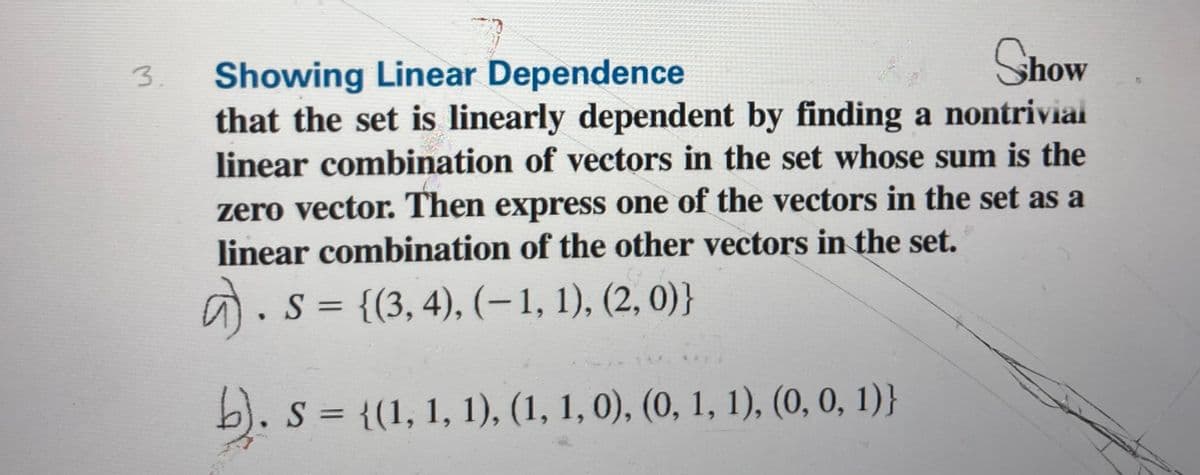 Show
Showing Linear Dependence
that the set is linearly dependent by finding a nontriviai
linear combination of vectors in the set whose sum is the
3.
zero vector. Then express one of the vectors in the set as a
linear combination of the other vectors in the set.
a.s = {(3, 4), (– 1, 1), (2, 0)}
b). s = {(1, 1, 1), (1, 1, 0), (0, 1, 1), (0, 0, 1)}
