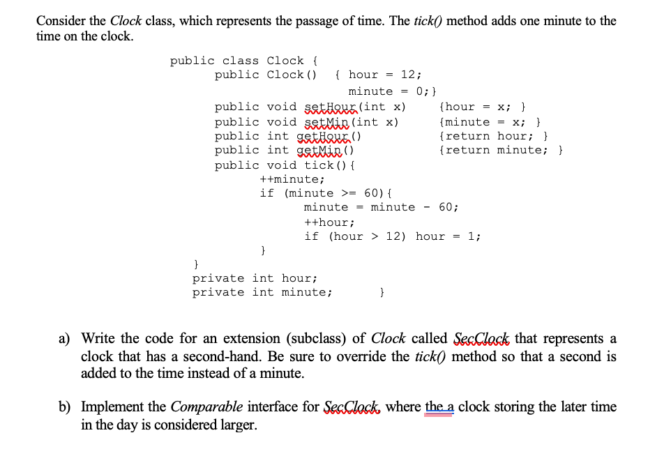 Consider the Clock class, which represents the passage of time. The tick() method adds one minute to the
time on the clock.
public class Clock {
public Clock ()
{ hour = 12;
minute = 0;}
public void setHour (int x)
public void setMin (int x)
public int gettoue ()
public int getMir()
public void tick(){
++minute;
if (minute >= 60) {
{hour = x; }
{minute = x; }
{return hour; }
{return minute; }
minute = minute - 60;
++hour;
if (hour > 12) hour = 1;
}
}
private int hour;
private int minute;
a) Write the code for an extension (subclass) of Clock called SecClock that represents a
clock that has a second-hand. Be sure to override the tick) method so that a second is
added to the time instead of a minute.
b) Implement the Comparable interface for SecClock, where the a clock storing the later time
in the day is considered larger.
