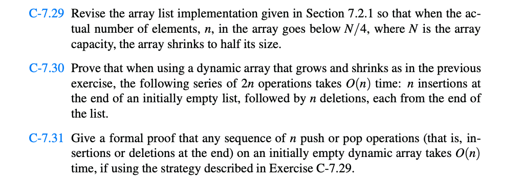 C-7.29 Revise the array list implementation given in Section 7.2.1 so that when the ac-
tual number of elements, n, in the array goes below N/4, where N is the array
capacity, the array shrinks to half its size.
C-7.30 Prove that when using a dynamic array that grows and shrinks as in the previous
exercise, the following series of 2n operations takes O(n) time: n insertions at
the end of an initially empty list, followed by n deletions, each from the end of
the list.
C-7.31 Give a formal proof that any sequence of n push or pop operations (that is, in-
sertions or deletions at the end) on an initially empty dynamic array takes O(n)
time, if using the strategy described in Exercise C-7.29.