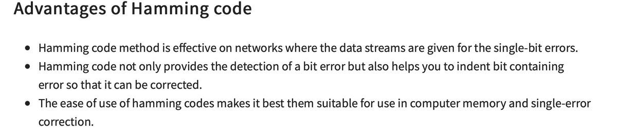 Advantages of Hamming code
• Hamming code method is effective on networks where the data streams are given for the single-bit errors.
• Hamming code not only provides the detection of a bit error but also helps you to indent bit containing
error so that it can be corrected.
• The ease of use of hamming codes makes it best them suitable for use in computer memory and single-error
correction.
