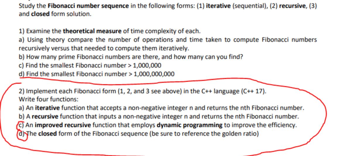Study the Fibonacci number sequence in the following forms: (1) iterative (sequential), (2) recursive, (3)
and closed form solution.
1) Examine the theoretical measure of time complexity of each.
a) Using theory compare the number of operations and time taken to compute Fibonacci numbers
recursively versus that needed to compute them iteratively.
b) How many prime Fibonacci numbers are there, and how many can you find?
c) Find the smallest Fibonacci number > 1,000,000
d) Find the smallest Fibonacci number > 1,000,000,000
2) Implement each Fibonacci form (1, 2, and 3 see above) in the C++ language (C++ 17).
Write four functions:
a) An iterative function that accepts a non-negative integer n and returns the nth Fibonacci number.
b) A recursive function that inputs a non-negative integer n and returns the nth Fibonacci number.
O An improved recursive function that employs dynamic programming to improve the efficiency.
The closed form of the Fibonacci sequence (be sure to reference the golden ratio)
