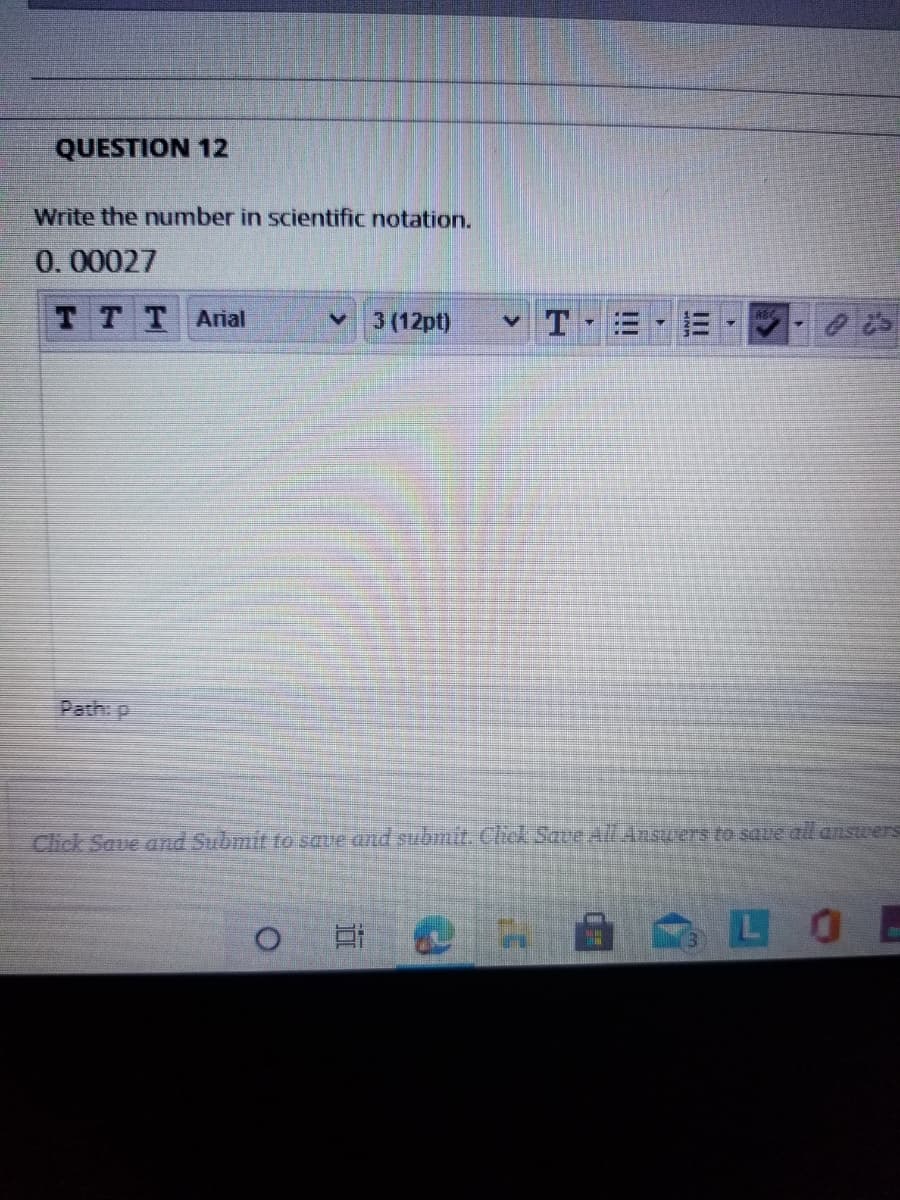 QUESTION 12
Write the number in scientific notation.
0.00027
TTTArial
3 (12pt)
Path: p
Click Save and Submit to saue and submit. Chck Save All Answers to save all answers
LOE
II
