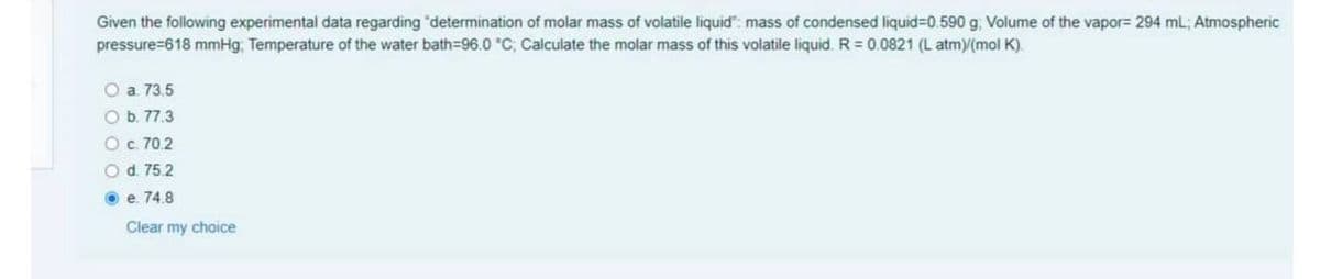 Given the following experimental data regarding "determination of molar mass of volatile liquid": mass of condensed liquid=D0.590 g, Volume of the vapor= 294 mL; Atmospheric
pressure=618 mmHg. Temperature of the water bath=96.0 °C; Calculate the molar mass of this volatile liquid. R = 0.0821 (L atmy(mol K).
O a 73.5
O b. 77.3
Oc. 70.2
O d. 75.2
O e. 74.8
Clear my choice

