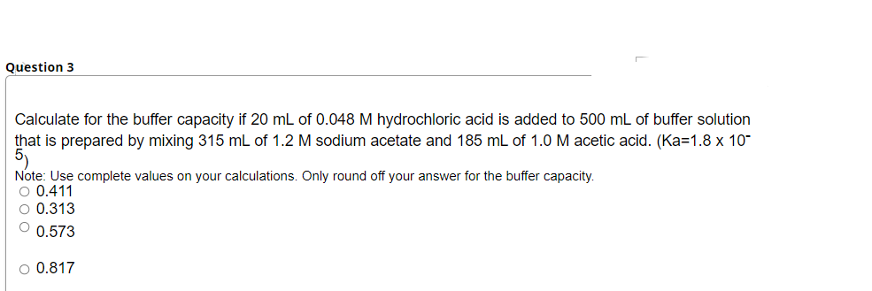 Question 3
Calculate for the buffer capacity if 20 mL of 0.048 M hydrochloric acid is added to 500 mL of buffer solution
that is prepared by mixing 315 mL of 1.2 M sodium acetate and 185 mL of 1.0 M acetic acid. (Ka=1.8 x 10"
5)
Note: Use complete values on your calculations. Only round off your answer for the buffer capacity.
O 0.411
O 0.313
O 0.573
O 0.817
