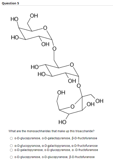 Question 5
OH
НО
НО
ОН
HO
HO
OH
OH
ОН
OH
Но
What are the monosachharides that make up this trisaccharide?
O -D-glucopyranose, a-D-galactopyranose, B-D-fructofuranose
O a-D-glucopyranose, a-D-galactopyranose, a-D-fructofuranose
O a-D-galactopyranose, a-D-glucopyranose, a -D-fructofuranose
a-D-glucopyranose, a-D-glucopyranose, B-D-fructofuranose
