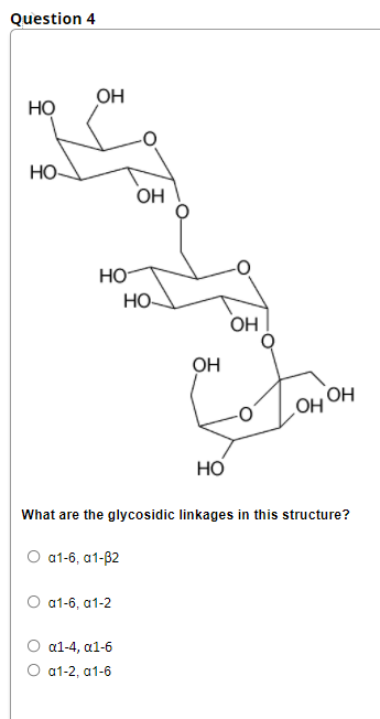 Question 4
OH
HỌ
Но-
OH
Но
Но-
OH
OH
OH
Но
What are the glycosidic linkages in this structure?
О 1-6, а1-82
O a1-6, а1-2
а1-4, а1-6
О а1-2, а1-6
