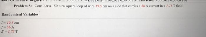 Problem 8: Consider a 150 turn square loop of wire 19.5 cm on a side that carries a 56 A current in a 1.75 T field
Randomized Variables
I= 19.5 cm
1= 56 A
B= 1.75 T
