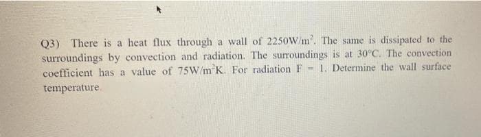 Q3) There is a heat flux through a wall of 2250W/m. The same is dissipated to the
surroundings by convection and radiation. The surroundings is at 30°C. The convection
coefficient has a value of 75W/m K. For radiation F- 1. Determine the wall surface
temperature.
