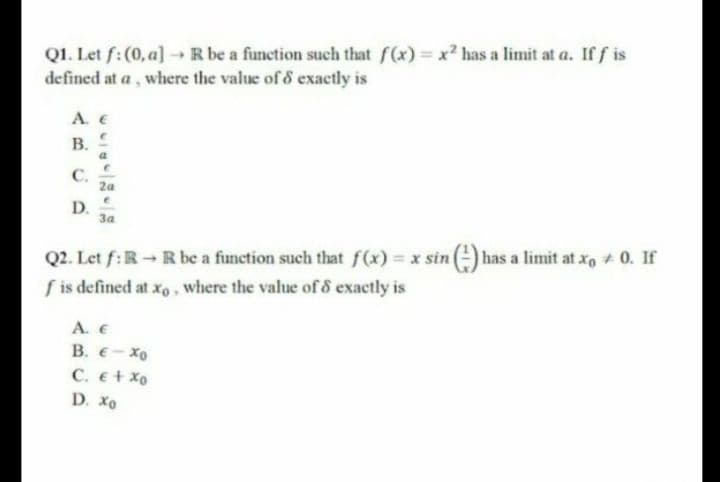 Q1. Let f:(0, a] R be a function such that f(x) x? has a limit at a. If f is
defined at a , where the value of & exactly is
A. E
В. Е
С.
2a
D.
За
Q2. Let f:R-R be a function such that f(x) = x sin
f is defined at xo, where the value of & exactly is
has a limit at xo 0. If
А. €
В. €- Хо
C. e+ xo
D. Xo
