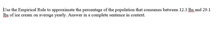Use the Empirical Rule to approximate the percentage of the population that consumes between 12.3 Ibs, and 29.1
Ibs of ice cream on average yearly. Answer in a complete sentence in context.
