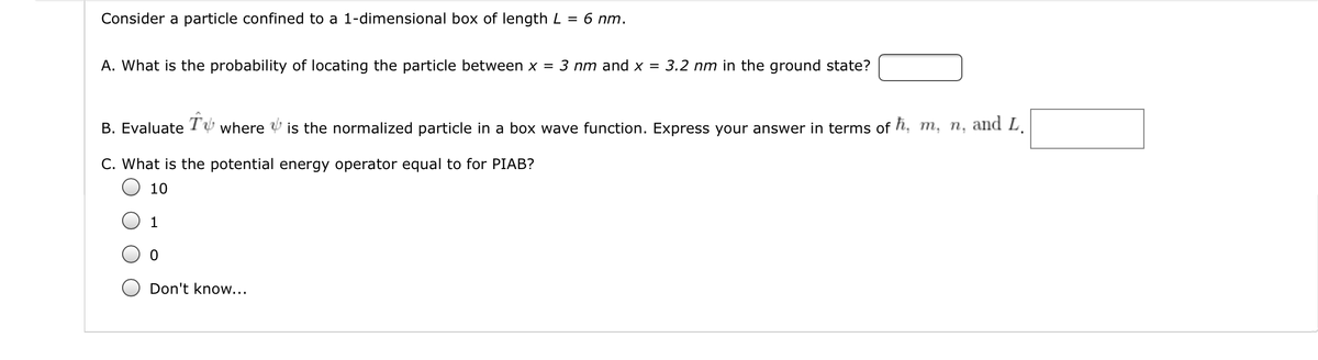 Consider a particle confined to a 1-dimensional box of length L
6 nm.
=
A. What is the probability of locating the particle between x = 3 nm and x = 3.2 nm in the ground state?
B. Evaluate
where
is the normalized particle in a box wave function. Express your answer in terms of h, m, n, and L.
C. What is the potential energy operator equal to for PIAB?
10
1
Don't know...

