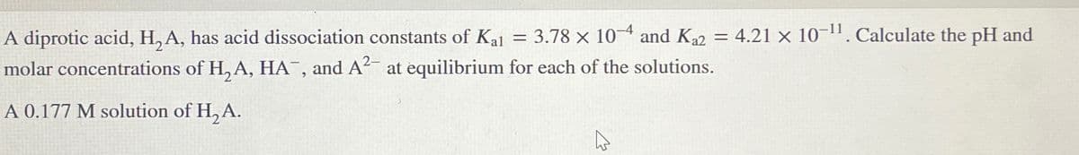 A diprotic acid, H,A, has acid dissociation constants of Kal = 3.78 x 104 and Ka2 = 4.21 x 10-11. Calculate the pH and
molar concentrations of H,A, HA, and A2 at equilibrium for each of the solutions.
A 0.177 M solution of H2A.