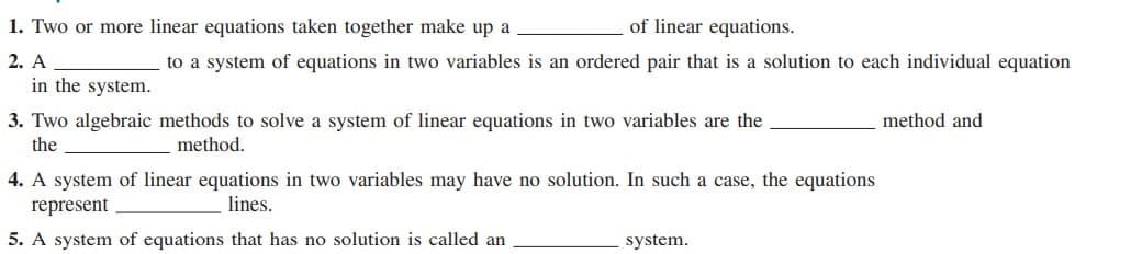 1. Two or more linear equations taken together make up a
of linear equations.
2. A
to a system of equations in two variables is an ordered pair that is a solution to each individual equation
in the system.
3. Two algebraic methods to solve a system of linear equations in two variables are the
method and
the
method.
4. A system of linear equations in two variables may have no solution. In such a case, the equations
represent
lines.
5. A system of equations that has no solution is called an
system.
