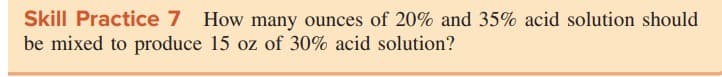 Skill Practice 7 How many ounces of 20% and 35% acid solution should
be mixed to produce 15 oz of 30% acid solution?
