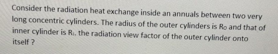 Consider the radiation heat exchange inside an annuals between two very
long concentric cylinders. The radius of the outer cylinders is Ro and that of
inner cylinder is Ri. the radiation view factor of the outer cylinder onto
itself ?
