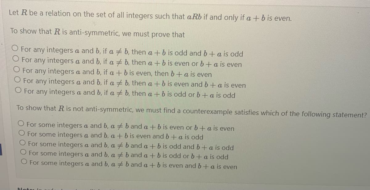 Let R be a relation on the set of all integers such that aRb if and only if a + b is even.
To show that R is anti-symmetric, we must prove that
O For any integers a and b, if ab, then a + b is odd and b + a is odd
O For any integers a and b, if a b, then a + b is even or b + a is even
O For any integers a and b, if a + b is even, then b + a is even
O For any integers a and b, if a # b, then a + b is even and b + a is even
O For any integers a and b, if ab, then a + b is odd or b + a is odd
To show that R is not anti-symmetric, we must find a counterexample satisfies which of the following statement?
O For some integers a and b, ab and a + b is even or b + a is even
O For some integers a and b, a + b is even and b + a is odd
O For some integers a and b, ab and a + b is odd and b + a is odd
For some integers a and b. ab and a + b is odd or b + a is odd
O For some integers a and b, ab and a + b is even and b + a is even
Note (1