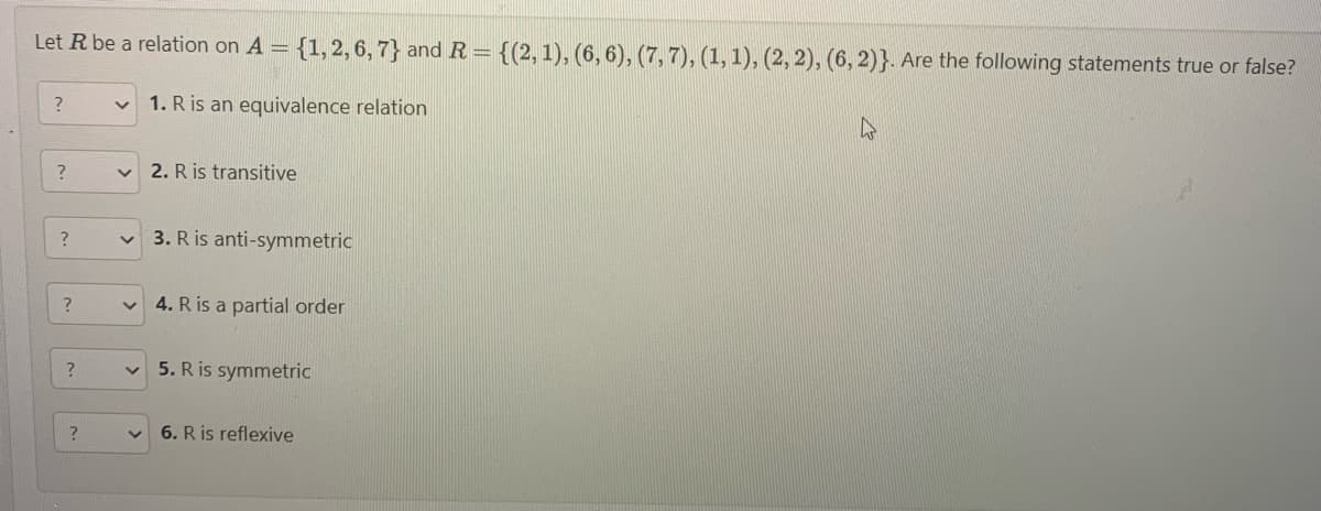 Let R be a relation on A = {1, 2, 6, 7} and R = {(2, 1), (6, 6), (7, 7), (1, 1), (2, 2), (6, 2)}. Are the following statements true or false?
1. R is an equivalence relation
?
?
?
?
?
?
v
V
2. R is transitive
3. R is anti-symmetric
4. R is a partial order
5. R is symmetric
6. R is reflexive