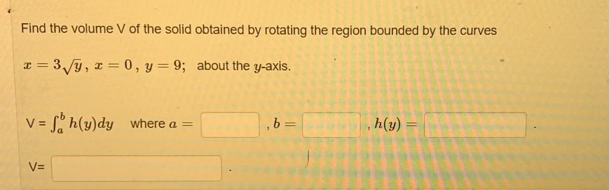 Find the volume V of the solid obtained by rotating the region bounded by the curves
x = 3√√y, x = 0, y = 9; about the y-axis.
V = = Sh(y)dy_where a =
V=
, b =
, h(y) =